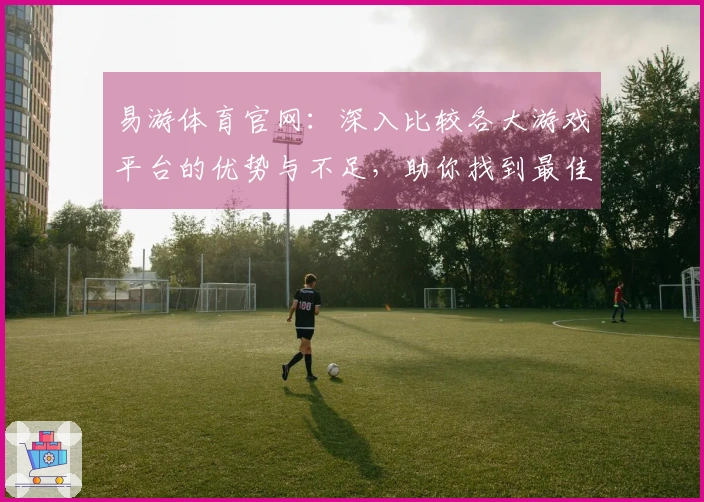 易游体育官网：深入比较各大游戏平台的优势与不足，助你找到最佳选择