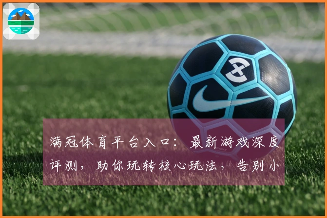 满冠体育平台入口：最新游戏深度评测，助你玩转核心玩法，告别小白误区！